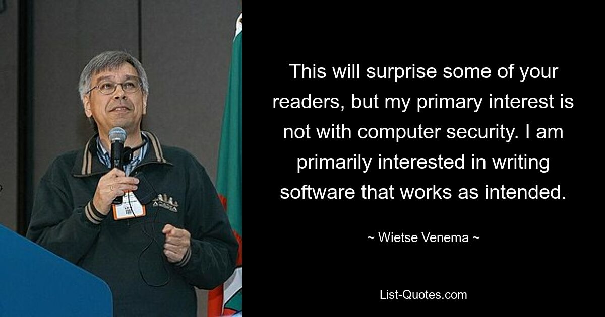 This will surprise some of your readers, but my primary interest is not with computer security. I am primarily interested in writing software that works as intended. — © Wietse Venema