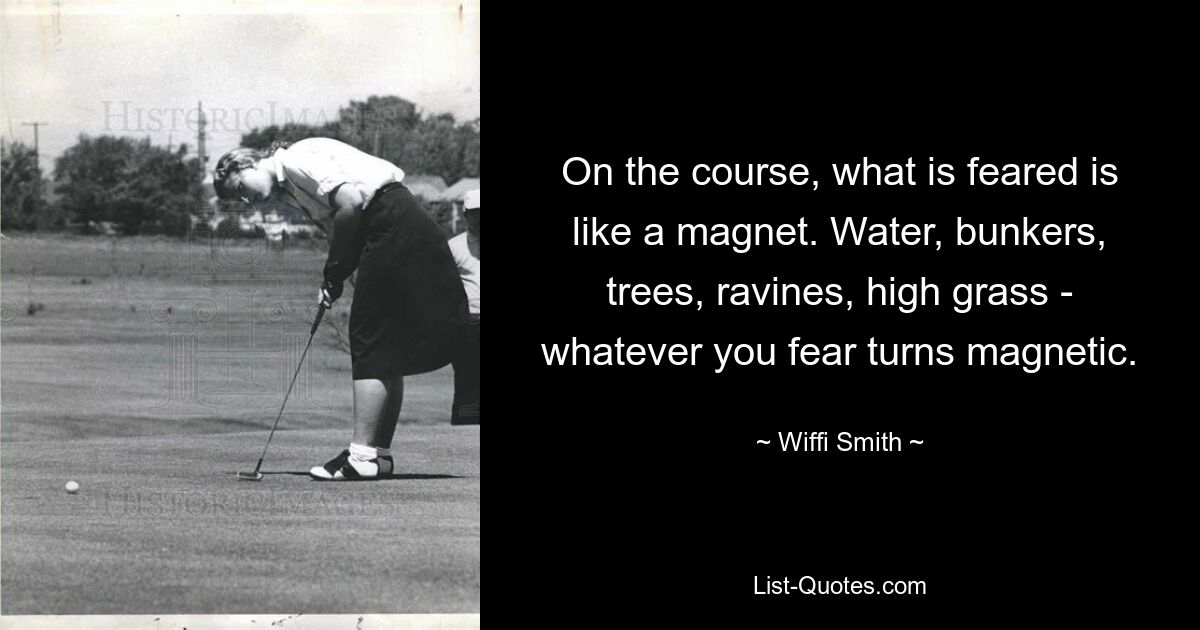 On the course, what is feared is like a magnet. Water, bunkers, trees, ravines, high grass - whatever you fear turns magnetic. — © Wiffi Smith