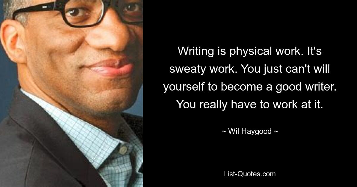 Writing is physical work. It's sweaty work. You just can't will yourself to become a good writer. You really have to work at it. — © Wil Haygood