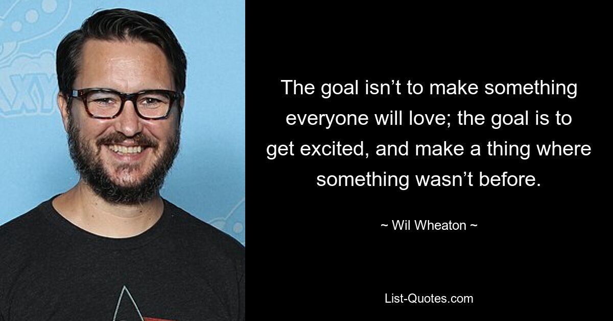 The goal isn’t to make something everyone will love; the goal is to get excited, and make a thing where something wasn’t before. — © Wil Wheaton