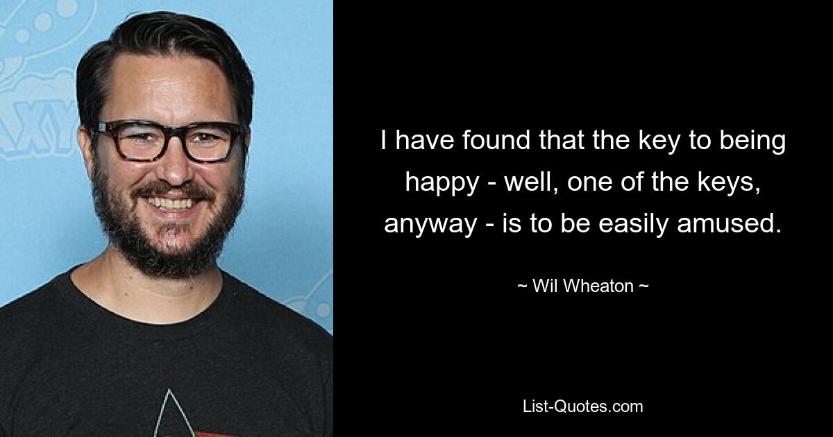 I have found that the key to being happy - well, one of the keys, anyway - is to be easily amused. — © Wil Wheaton