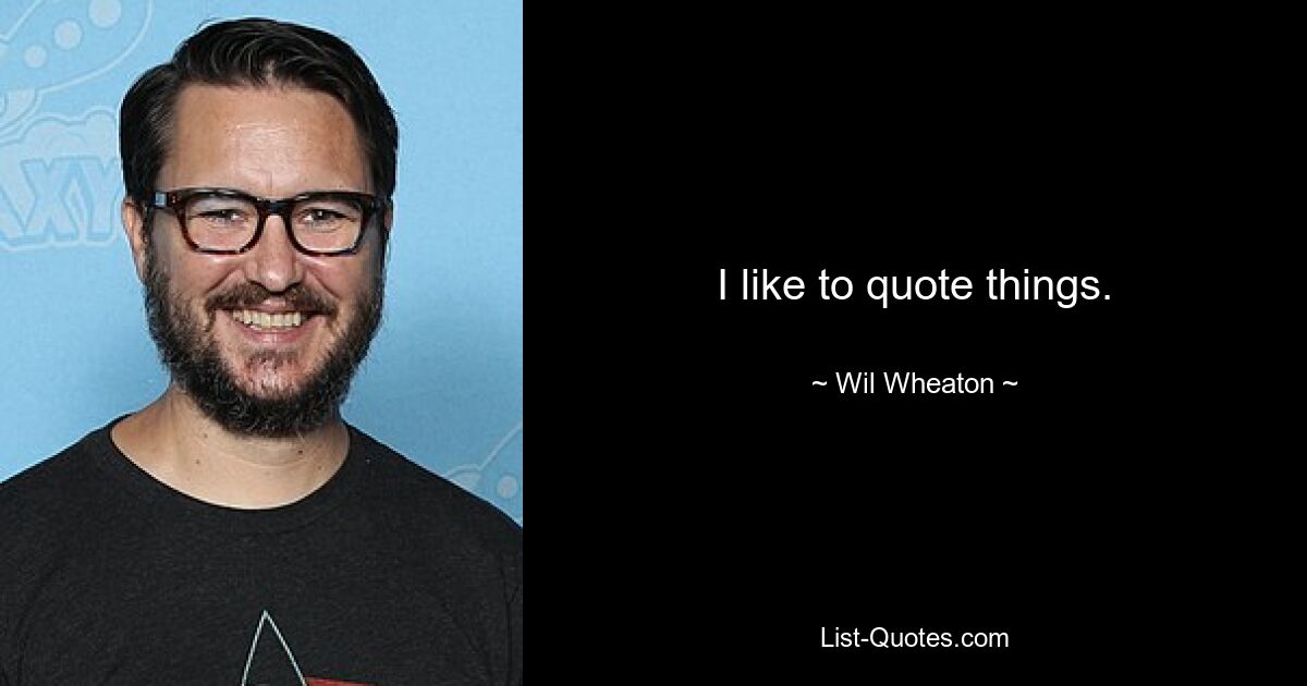 I like to quote things. — © Wil Wheaton