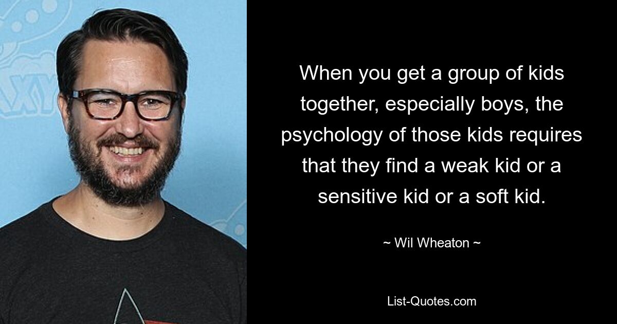 When you get a group of kids together, especially boys, the psychology of those kids requires that they find a weak kid or a sensitive kid or a soft kid. — © Wil Wheaton