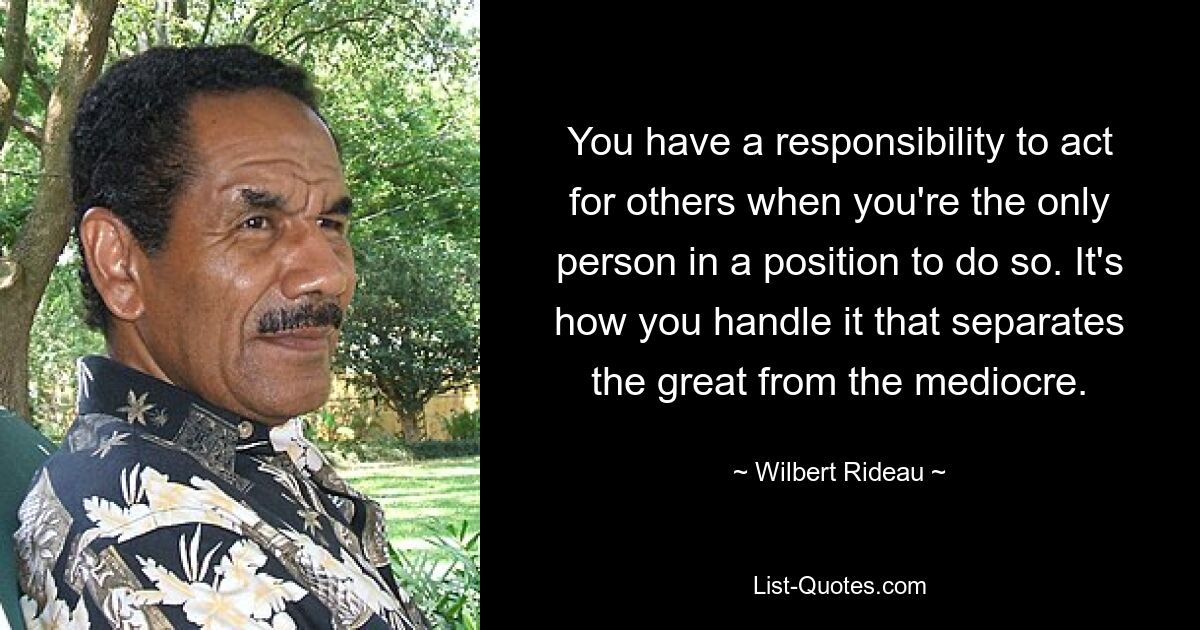 You have a responsibility to act for others when you're the only person in a position to do so. It's how you handle it that separates the great from the mediocre. — © Wilbert Rideau