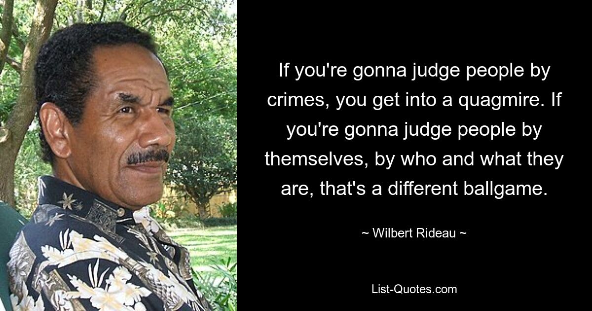 If you're gonna judge people by crimes, you get into a quagmire. If you're gonna judge people by themselves, by who and what they are, that's a different ballgame. — © Wilbert Rideau