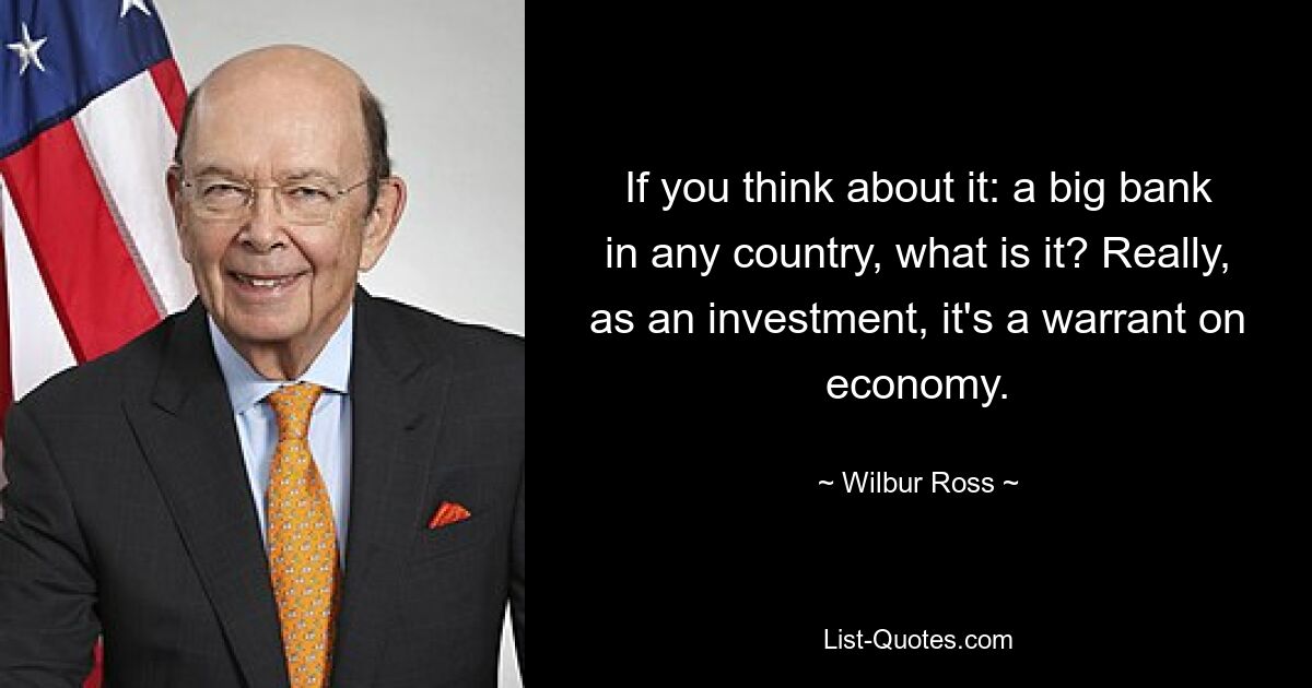 If you think about it: a big bank in any country, what is it? Really, as an investment, it's a warrant on economy. — © Wilbur Ross