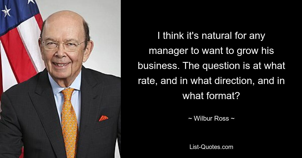 Ich denke, dass es für jeden Manager selbstverständlich ist, sein Unternehmen ausbauen zu wollen. Die Frage ist, mit welcher Geschwindigkeit, in welche Richtung und in welchem ​​Format? — © Wilbur Ross 