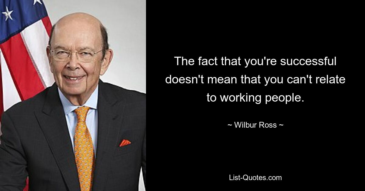 The fact that you're successful doesn't mean that you can't relate to working people. — © Wilbur Ross