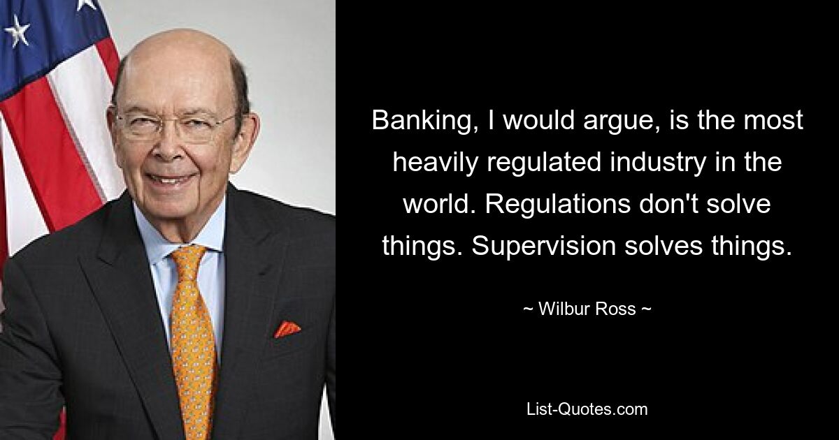 Banking, I would argue, is the most heavily regulated industry in the world. Regulations don't solve things. Supervision solves things. — © Wilbur Ross