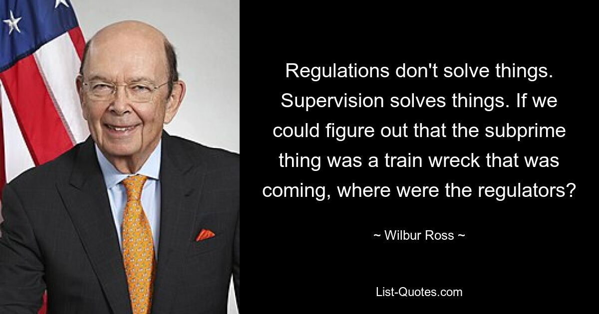 Regulations don't solve things. Supervision solves things. If we could figure out that the subprime thing was a train wreck that was coming, where were the regulators? — © Wilbur Ross