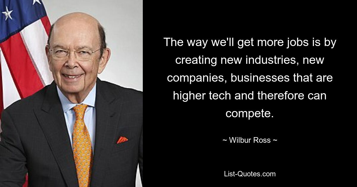 The way we'll get more jobs is by creating new industries, new companies, businesses that are higher tech and therefore can compete. — © Wilbur Ross