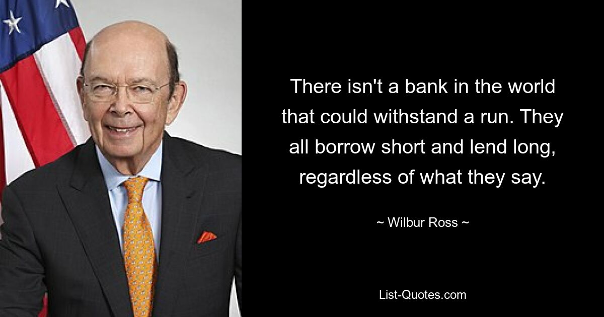 There isn't a bank in the world that could withstand a run. They all borrow short and lend long, regardless of what they say. — © Wilbur Ross