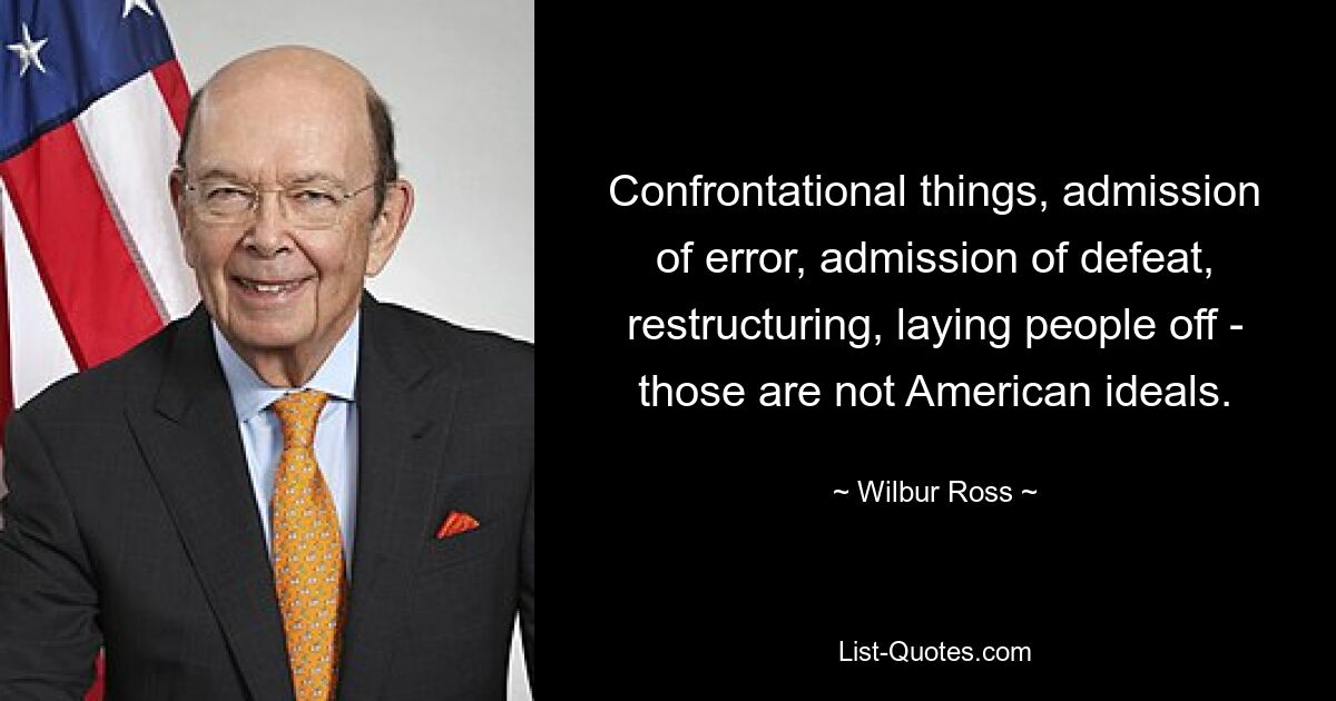 Confrontational things, admission of error, admission of defeat, restructuring, laying people off - those are not American ideals. — © Wilbur Ross