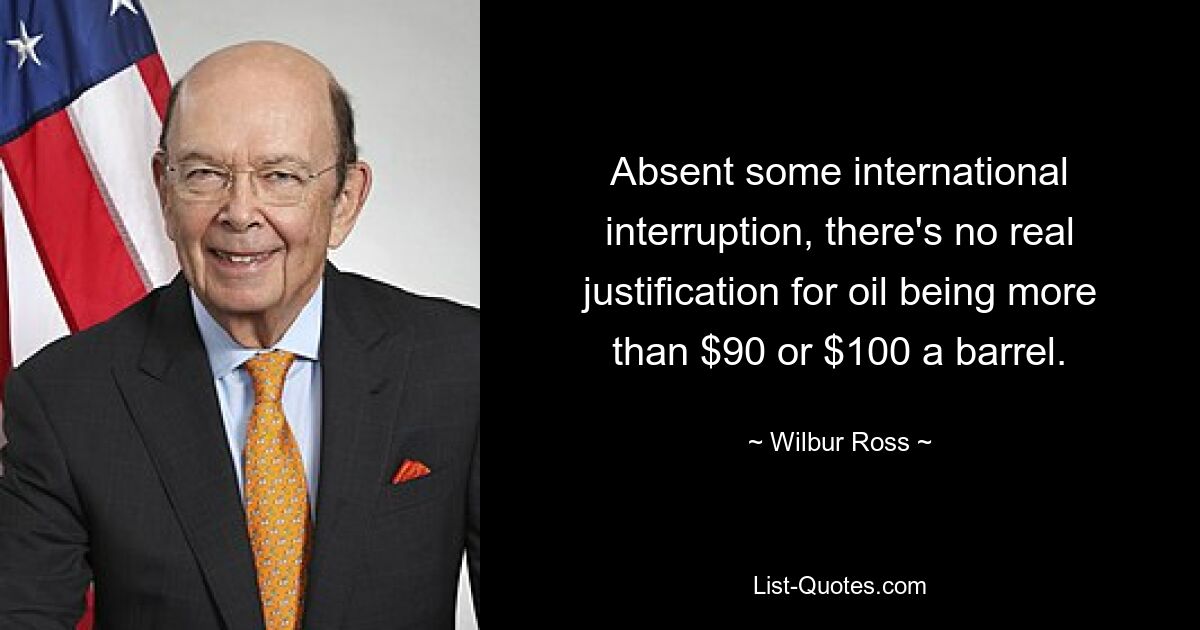 Sofern es keine internationale Unterbrechung gibt, gibt es keine wirkliche Rechtfertigung dafür, dass der Ölpreis über 90 oder 100 Dollar pro Barrel liegt. — © Wilbur Ross 