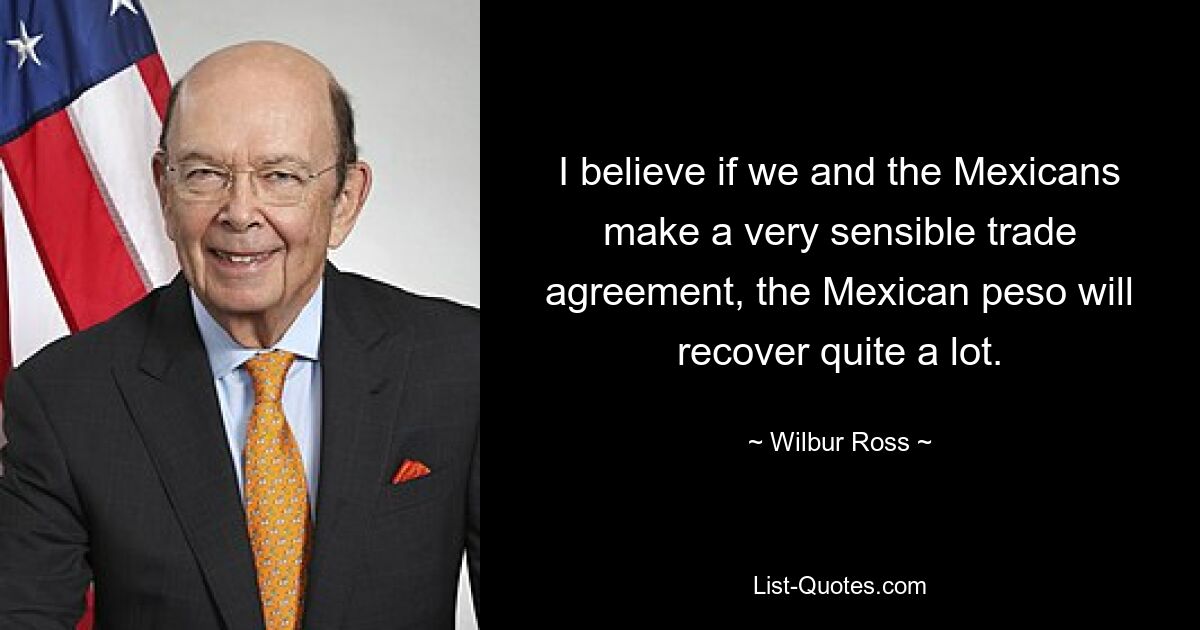 I believe if we and the Mexicans make a very sensible trade agreement, the Mexican peso will recover quite a lot. — © Wilbur Ross