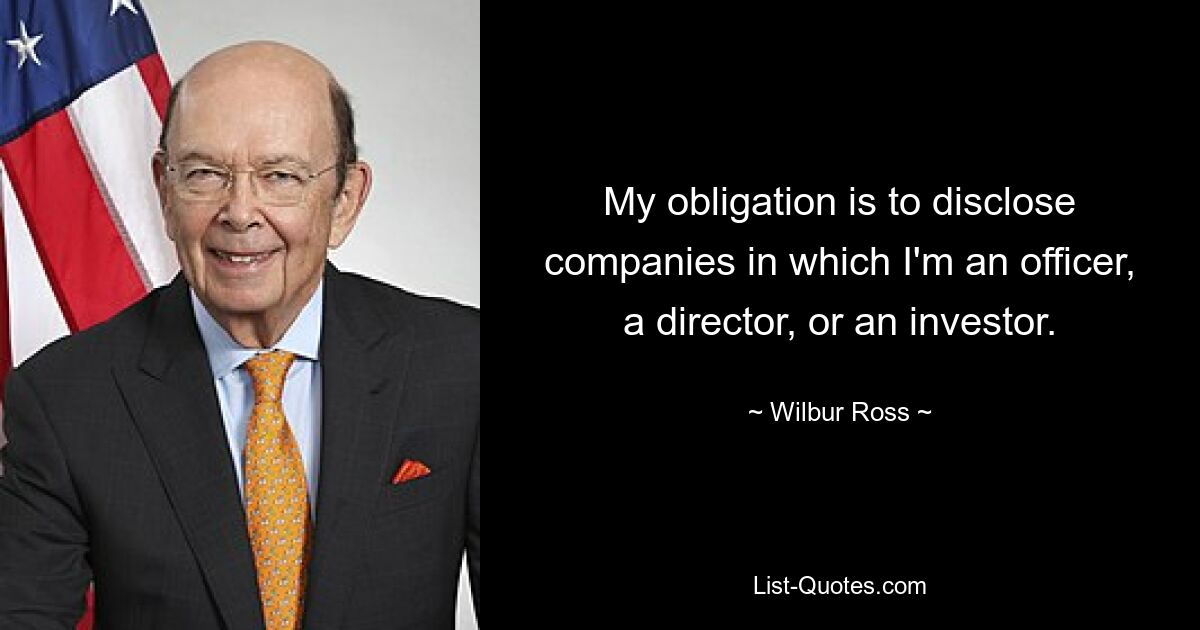 Meine Pflicht besteht darin, Unternehmen offenzulegen, bei denen ich leitender Angestellter, Direktor oder Investor bin. — © Wilbur Ross 