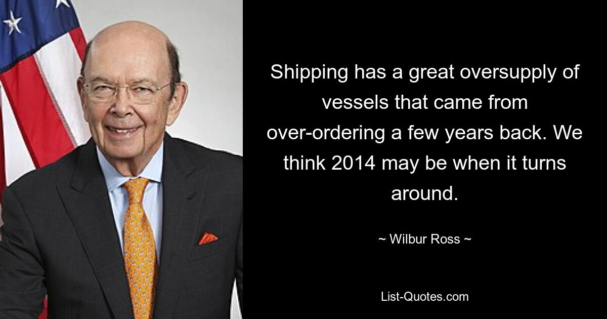 Shipping has a great oversupply of vessels that came from over-ordering a few years back. We think 2014 may be when it turns around. — © Wilbur Ross