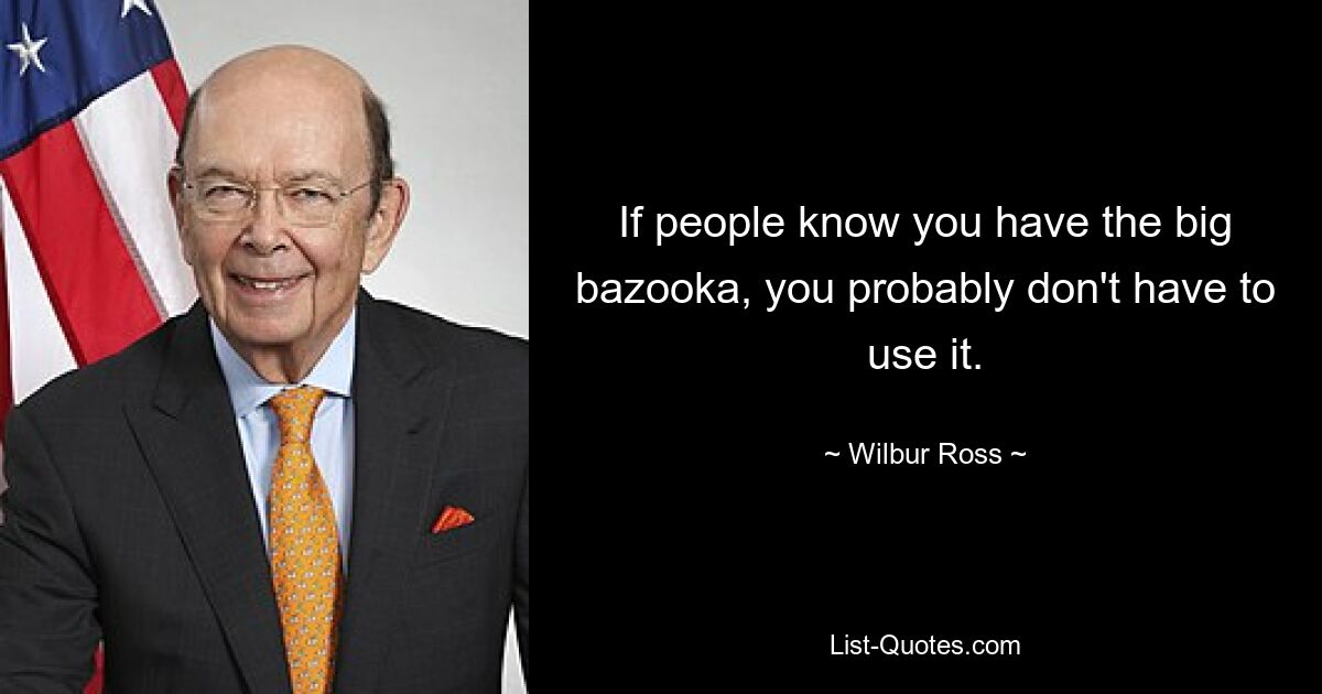 If people know you have the big bazooka, you probably don't have to use it. — © Wilbur Ross