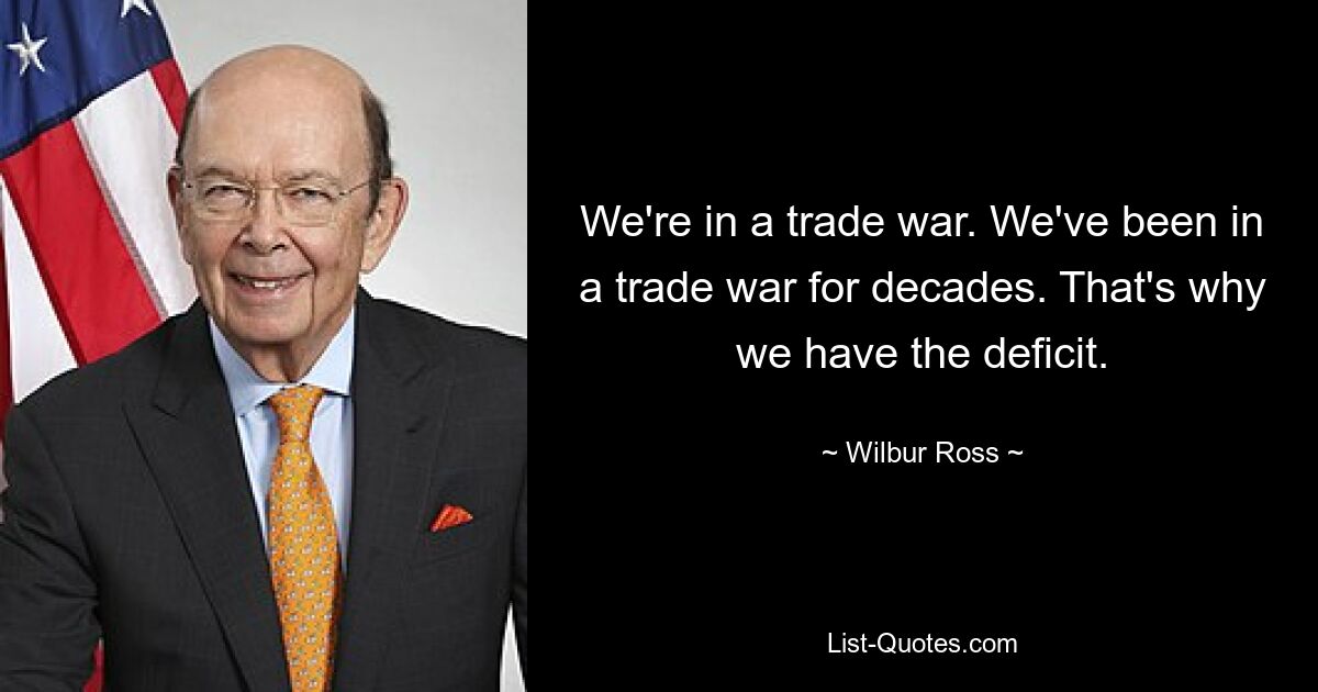 We're in a trade war. We've been in a trade war for decades. That's why we have the deficit. — © Wilbur Ross