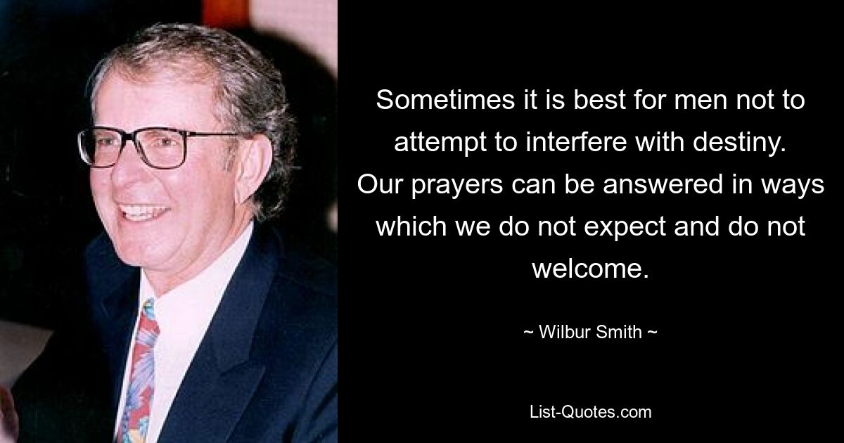 Sometimes it is best for men not to attempt to interfere with destiny. Our prayers can be answered in ways which we do not expect and do not welcome. — © Wilbur Smith