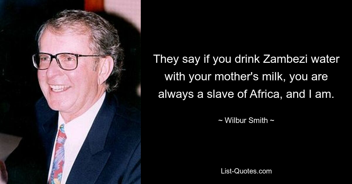 They say if you drink Zambezi water with your mother's milk, you are always a slave of Africa, and I am. — © Wilbur Smith