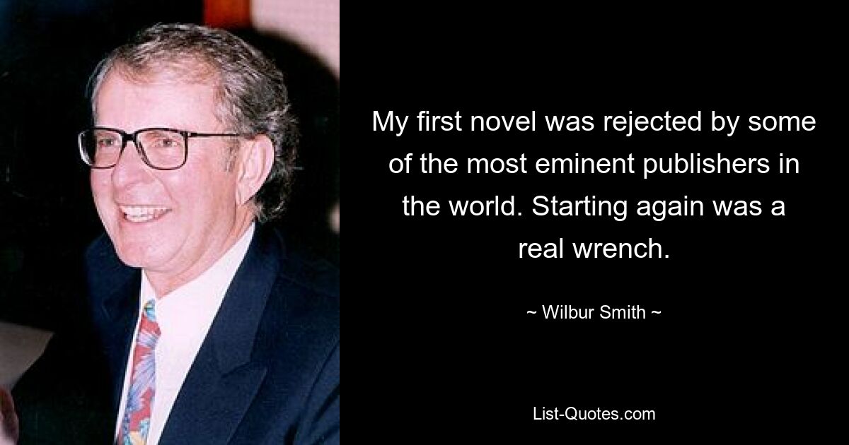 My first novel was rejected by some of the most eminent publishers in the world. Starting again was a real wrench. — © Wilbur Smith