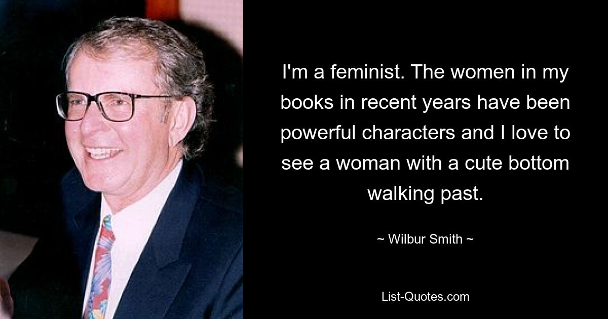 I'm a feminist. The women in my books in recent years have been powerful characters and I love to see a woman with a cute bottom walking past. — © Wilbur Smith