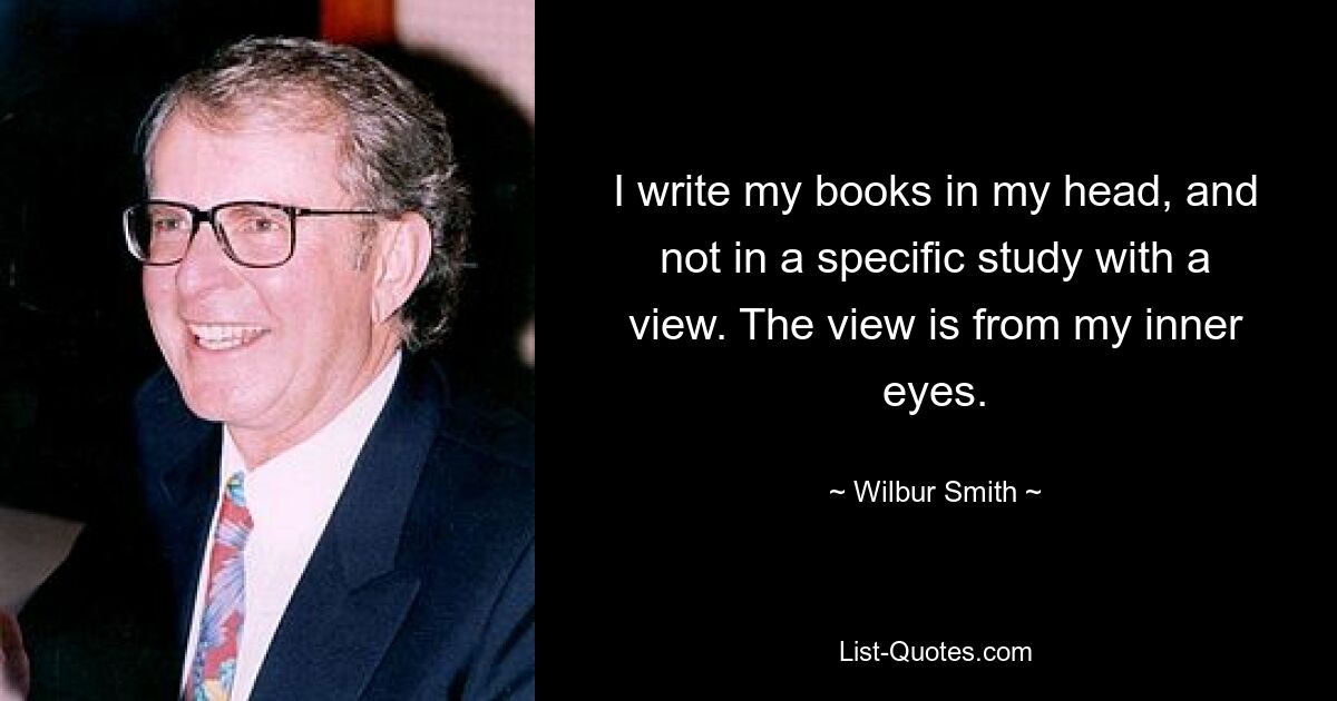 I write my books in my head, and not in a specific study with a view. The view is from my inner eyes. — © Wilbur Smith