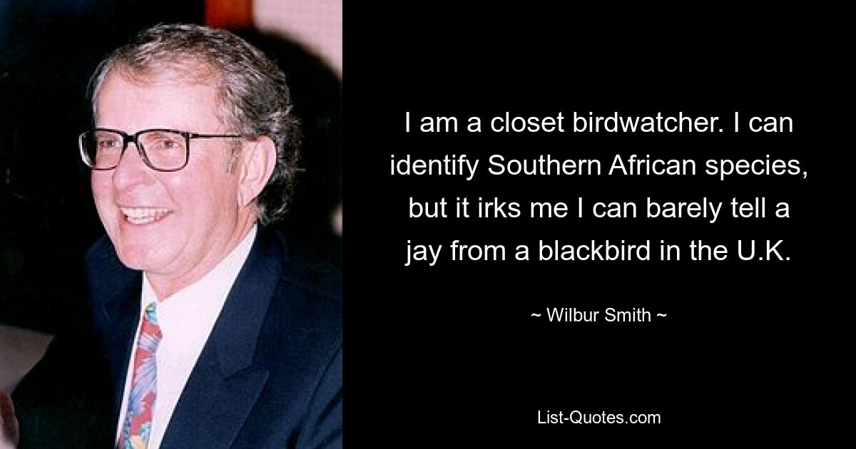 I am a closet birdwatcher. I can identify Southern African species, but it irks me I can barely tell a jay from a blackbird in the U.K. — © Wilbur Smith