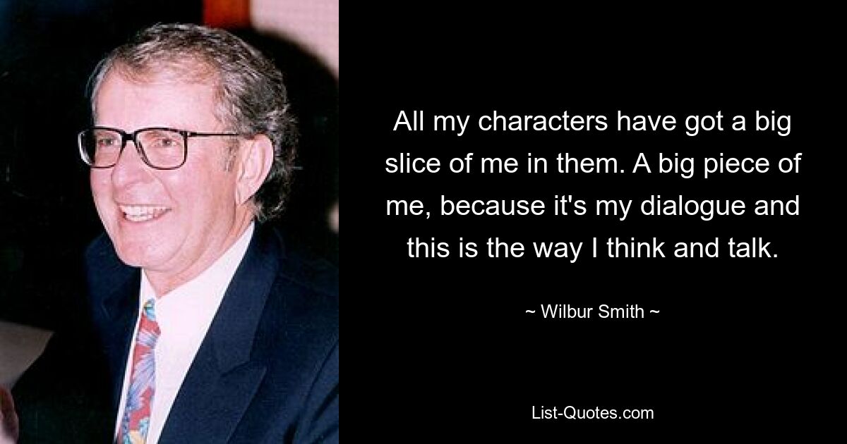 All my characters have got a big slice of me in them. A big piece of me, because it's my dialogue and this is the way I think and talk. — © Wilbur Smith