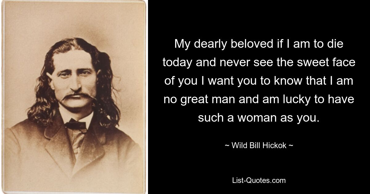 My dearly beloved if I am to die today and never see the sweet face of you I want you to know that I am no great man and am lucky to have such a woman as you. — © Wild Bill Hickok