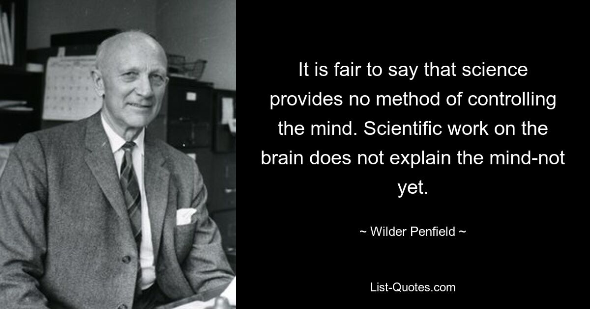 It is fair to say that science provides no method of controlling the mind. Scientific work on the brain does not explain the mind-not yet. — © Wilder Penfield