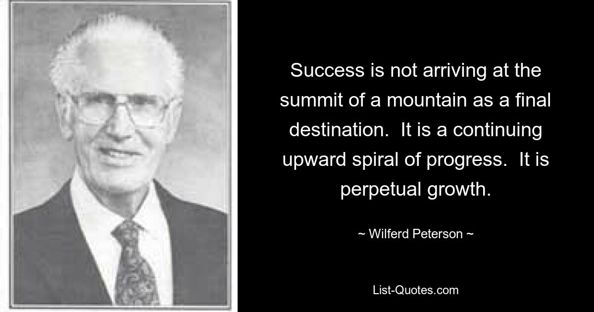 Success is not arriving at the summit of a mountain as a final destination.  It is a continuing upward spiral of progress.  It is perpetual growth. — © Wilferd Peterson