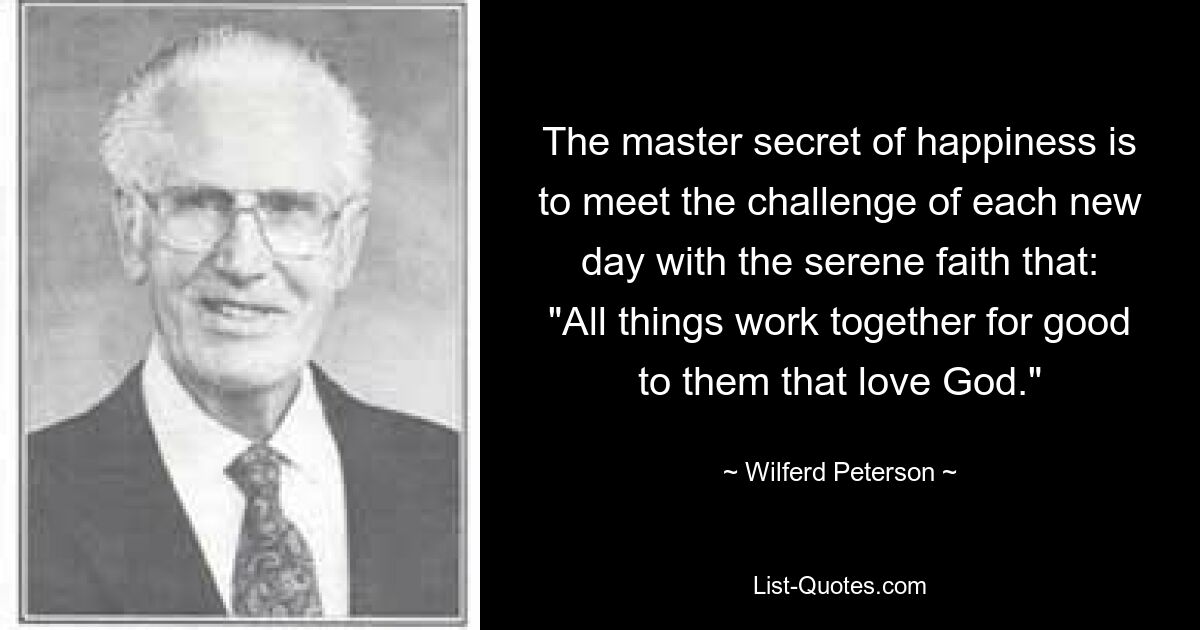 The master secret of happiness is to meet the challenge of each new day with the serene faith that: "All things work together for good to them that love God." — © Wilferd Peterson