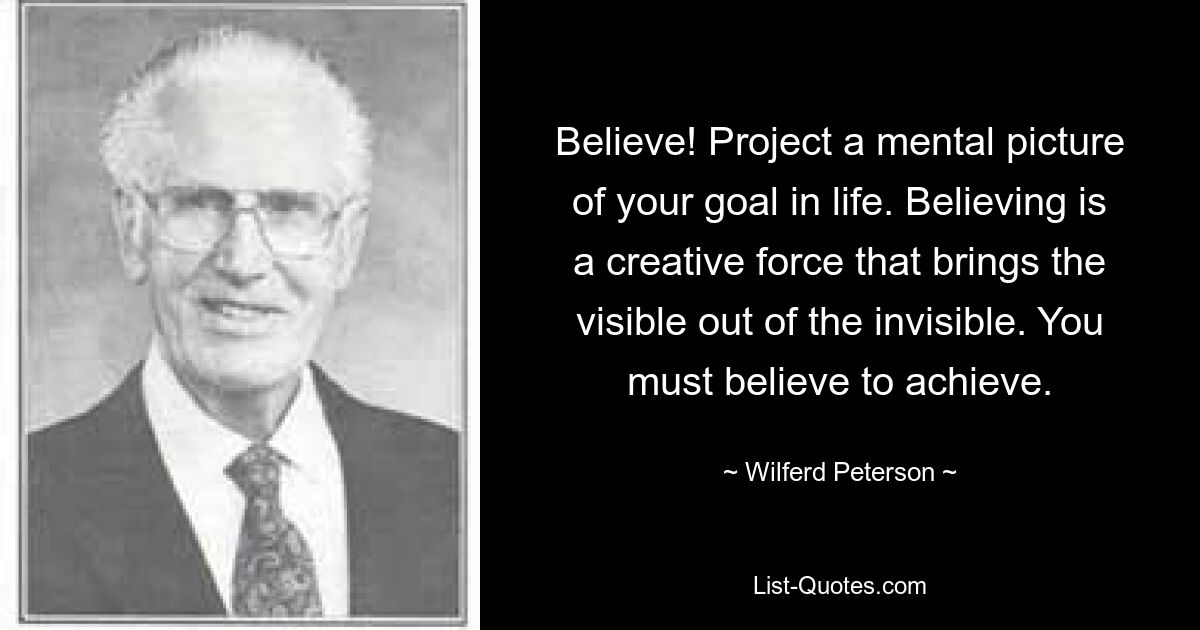 Believe! Project a mental picture of your goal in life. Believing is a creative force that brings the visible out of the invisible. You must believe to achieve. — © Wilferd Peterson