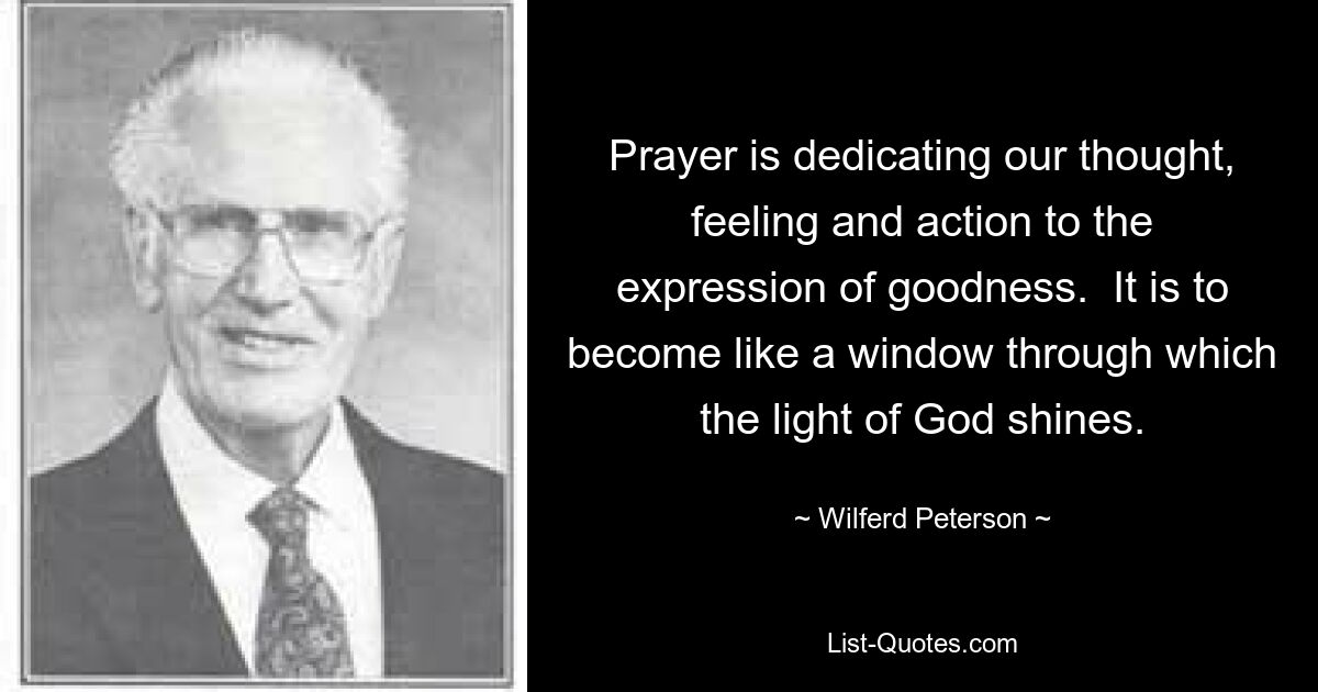 Prayer is dedicating our thought, feeling and action to the expression of goodness.  It is to become like a window through which the light of God shines. — © Wilferd Peterson