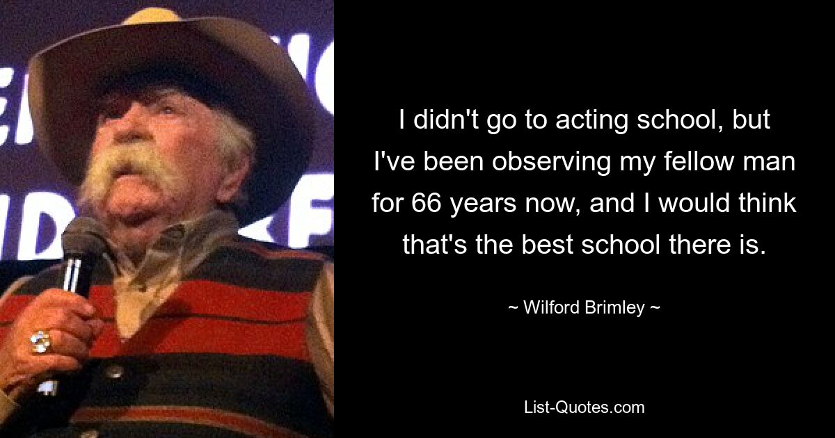 I didn't go to acting school, but I've been observing my fellow man for 66 years now, and I would think that's the best school there is. — © Wilford Brimley