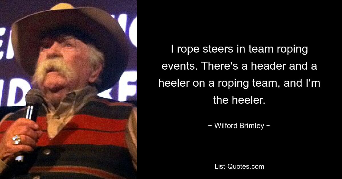 I rope steers in team roping events. There's a header and a heeler on a roping team, and I'm the heeler. — © Wilford Brimley