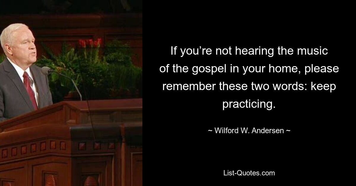 If you’re not hearing the music of the gospel in your home, please remember these two words: keep practicing. — © Wilford W. Andersen