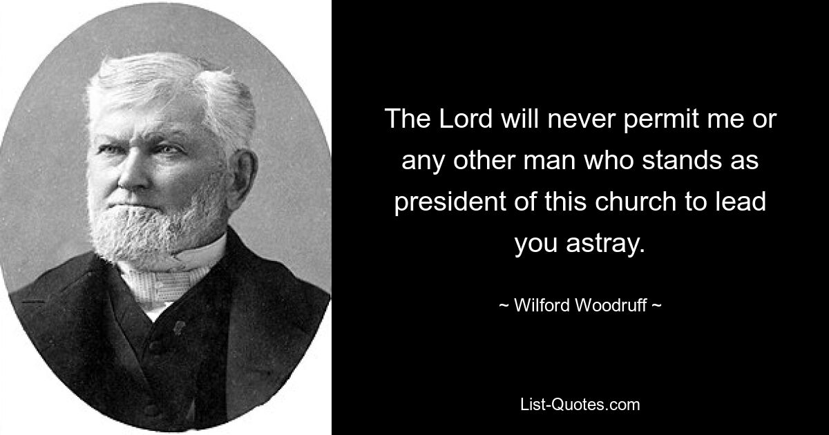 The Lord will never permit me or any other man who stands as president of this church to lead you astray. — © Wilford Woodruff