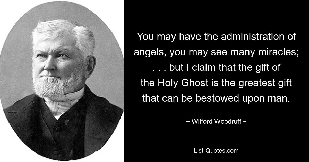 You may have the administration of angels, you may see many miracles; . . . but I claim that the gift of the Holy Ghost is the greatest gift that can be bestowed upon man. — © Wilford Woodruff