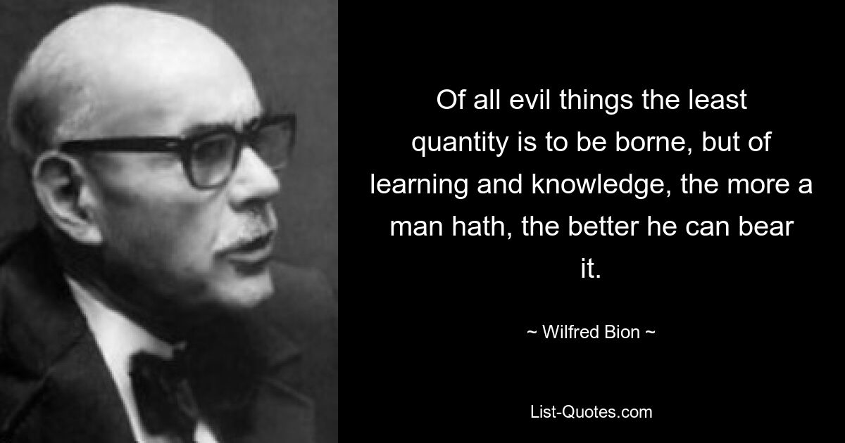 Of all evil things the least quantity is to be borne, but of learning and knowledge, the more a man hath, the better he can bear it. — © Wilfred Bion