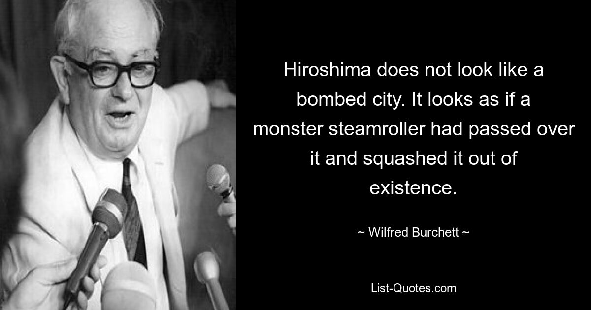 Hiroshima does not look like a bombed city. It looks as if a monster steamroller had passed over it and squashed it out of existence. — © Wilfred Burchett