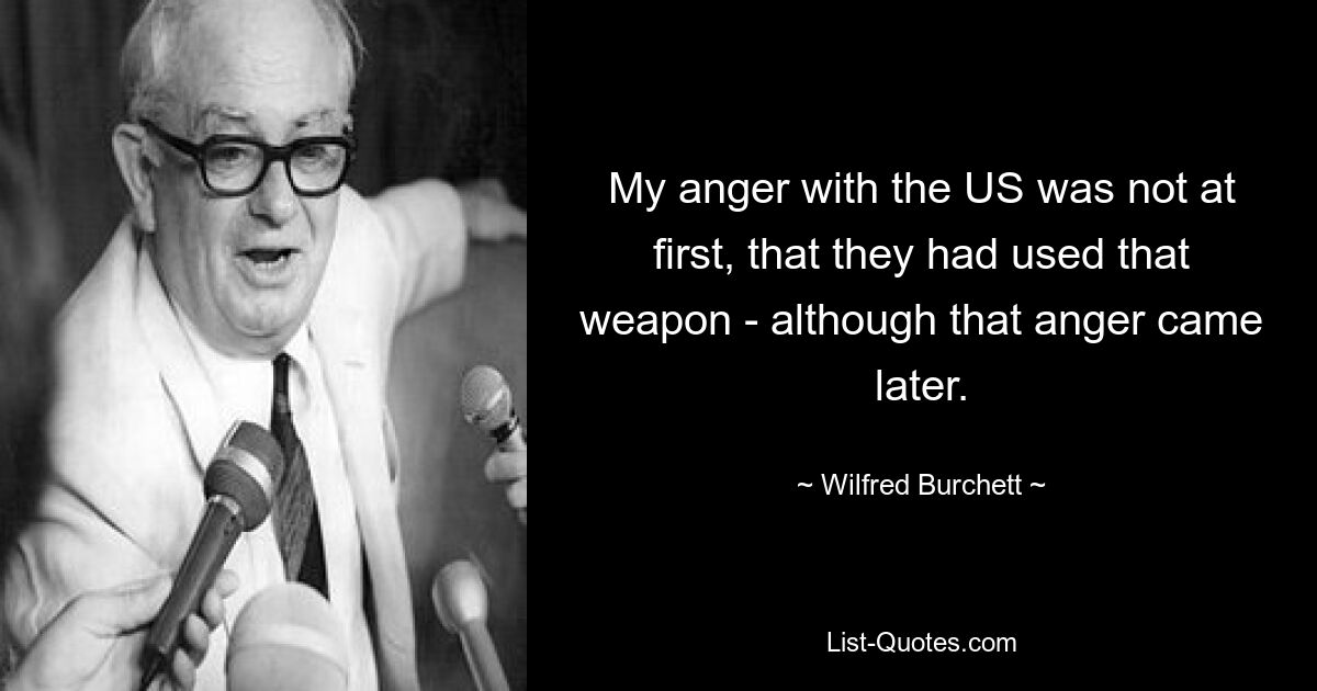 Сначала я злился на США не из-за того, что они применили это оружие, хотя этот гнев пришел позже. — © Уилфред Берчетт 