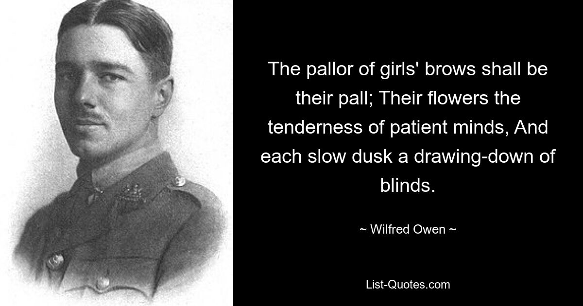 The pallor of girls' brows shall be their pall; Their flowers the tenderness of patient minds, And each slow dusk a drawing-down of blinds. — © Wilfred Owen