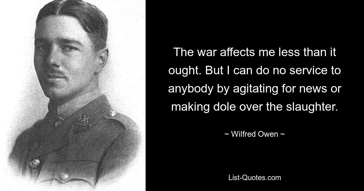 The war affects me less than it ought. But I can do no service to anybody by agitating for news or making dole over the slaughter. — © Wilfred Owen