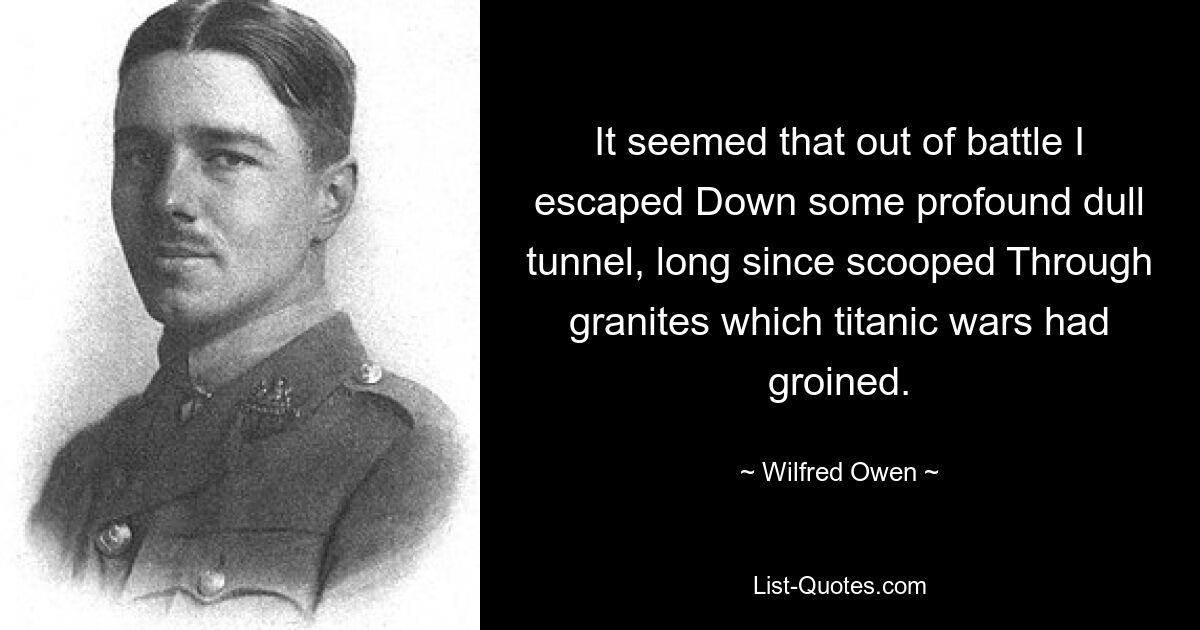 It seemed that out of battle I escaped Down some profound dull tunnel, long since scooped Through granites which titanic wars had groined. — © Wilfred Owen