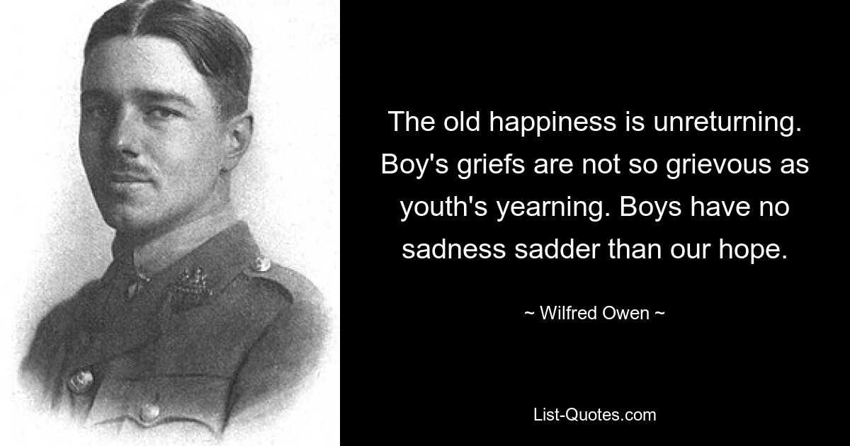 The old happiness is unreturning. Boy's griefs are not so grievous as youth's yearning. Boys have no sadness sadder than our hope. — © Wilfred Owen