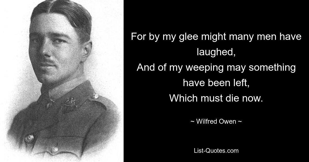 For by my glee might many men have laughed,
And of my weeping may something have been left,
Which must die now. — © Wilfred Owen