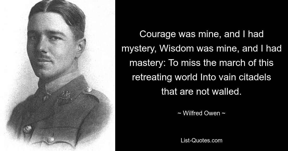 Courage was mine, and I had mystery, Wisdom was mine, and I had mastery: To miss the march of this retreating world Into vain citadels that are not walled. — © Wilfred Owen